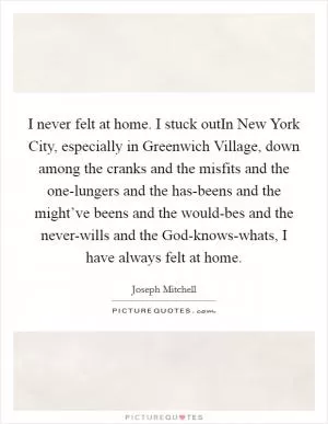 I never felt at home. I stuck outIn New York City, especially in Greenwich Village, down among the cranks and the misfits and the one-lungers and the has-beens and the might’ve beens and the would-bes and the never-wills and the God-knows-whats, I have always felt at home Picture Quote #1