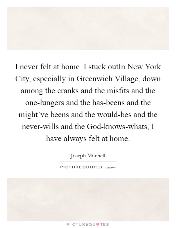 I never felt at home. I stuck outIn New York City, especially in Greenwich Village, down among the cranks and the misfits and the one-lungers and the has-beens and the might've beens and the would-bes and the never-wills and the God-knows-whats, I have always felt at home. Picture Quote #1