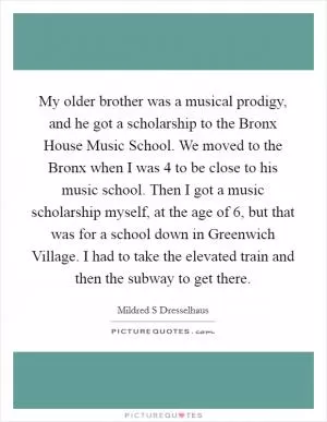 My older brother was a musical prodigy, and he got a scholarship to the Bronx House Music School. We moved to the Bronx when I was 4 to be close to his music school. Then I got a music scholarship myself, at the age of 6, but that was for a school down in Greenwich Village. I had to take the elevated train and then the subway to get there Picture Quote #1