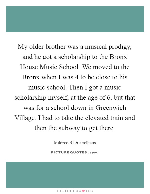 My older brother was a musical prodigy, and he got a scholarship to the Bronx House Music School. We moved to the Bronx when I was 4 to be close to his music school. Then I got a music scholarship myself, at the age of 6, but that was for a school down in Greenwich Village. I had to take the elevated train and then the subway to get there. Picture Quote #1