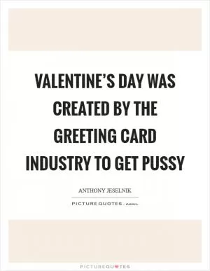 Valentine’s Day was created by the greeting card industry to get pussy Picture Quote #1