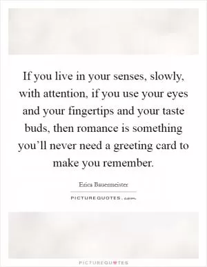 If you live in your senses, slowly, with attention, if you use your eyes and your fingertips and your taste buds, then romance is something you’ll never need a greeting card to make you remember Picture Quote #1