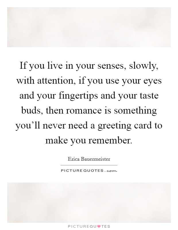 If you live in your senses, slowly, with attention, if you use your eyes and your fingertips and your taste buds, then romance is something you'll never need a greeting card to make you remember. Picture Quote #1