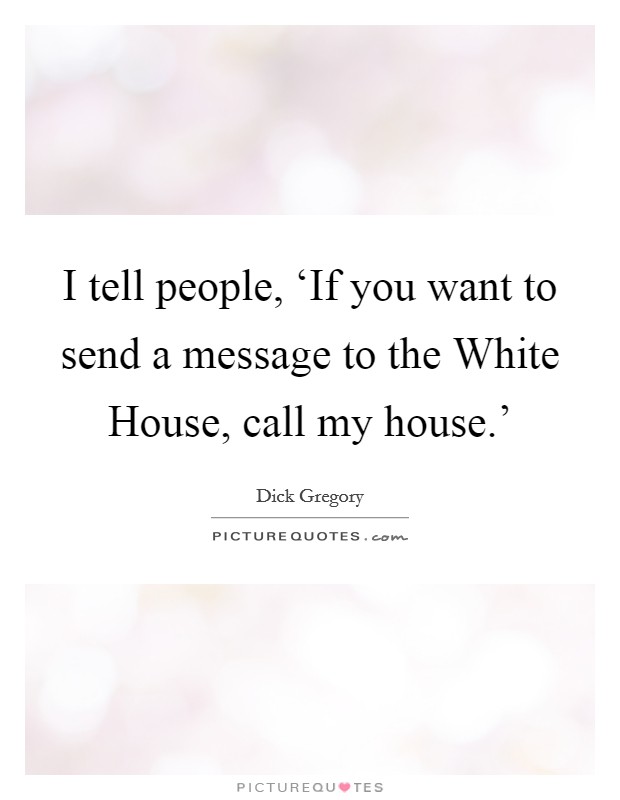 I tell people, ‘If you want to send a message to the White House, call my house.' Picture Quote #1