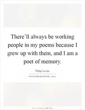 There’ll always be working people in my poems because I grew up with them, and I am a poet of memory Picture Quote #1
