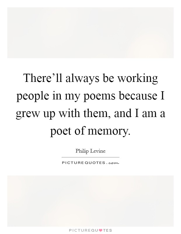 There'll always be working people in my poems because I grew up with them, and I am a poet of memory. Picture Quote #1