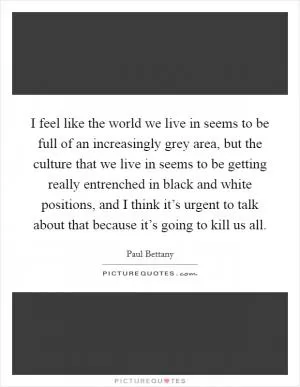 I feel like the world we live in seems to be full of an increasingly grey area, but the culture that we live in seems to be getting really entrenched in black and white positions, and I think it’s urgent to talk about that because it’s going to kill us all Picture Quote #1