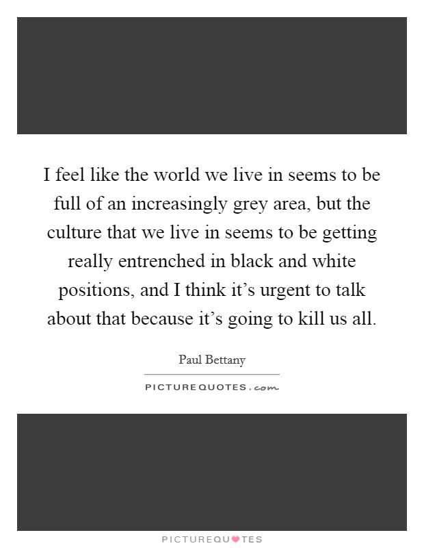 I feel like the world we live in seems to be full of an increasingly grey area, but the culture that we live in seems to be getting really entrenched in black and white positions, and I think it's urgent to talk about that because it's going to kill us all. Picture Quote #1