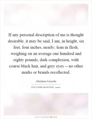 If any personal description of me is thought desirable, it may be said, I am, in height, six feet, four inches, nearly; lean in flesh, weighing on an average one hundred and eighty pounds; dark complexion, with coarse black hair, and grey eyes -- no other marks or brands recollected Picture Quote #1