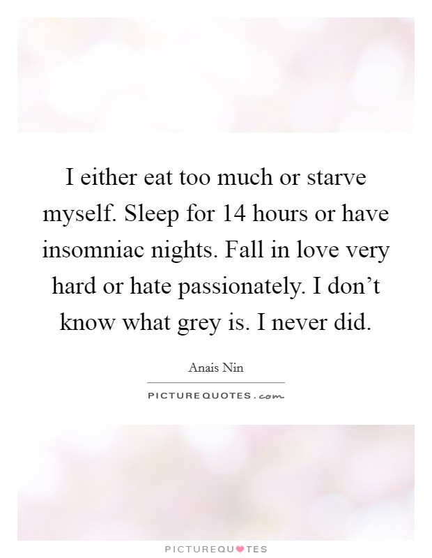 I either eat too much or starve myself. Sleep for 14 hours or have insomniac nights. Fall in love very hard or hate passionately. I don't know what grey is. I never did. Picture Quote #1