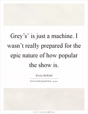 Grey’s’ is just a machine. I wasn’t really prepared for the epic nature of how popular the show is Picture Quote #1