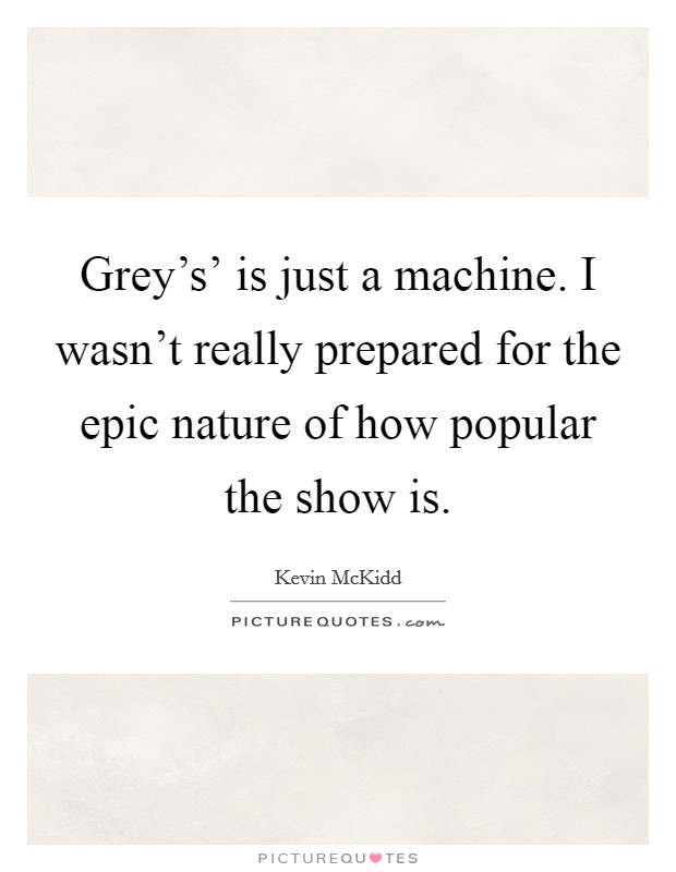 Grey's' is just a machine. I wasn't really prepared for the epic nature of how popular the show is. Picture Quote #1