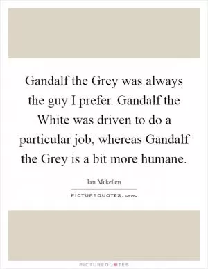 Gandalf the Grey was always the guy I prefer. Gandalf the White was driven to do a particular job, whereas Gandalf the Grey is a bit more humane Picture Quote #1