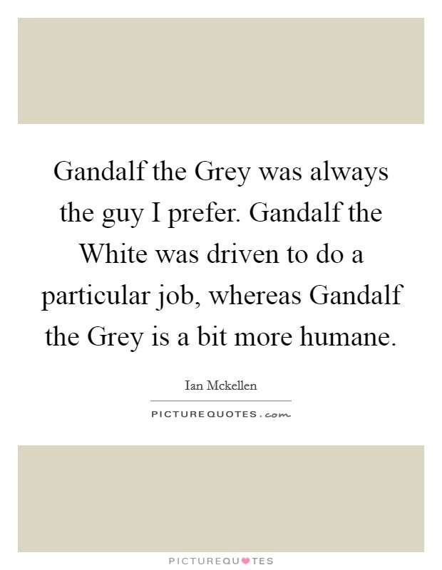 Gandalf the Grey was always the guy I prefer. Gandalf the White was driven to do a particular job, whereas Gandalf the Grey is a bit more humane. Picture Quote #1