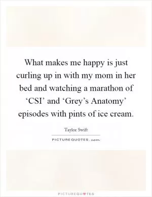 What makes me happy is just curling up in with my mom in her bed and watching a marathon of ‘CSI’ and ‘Grey’s Anatomy’ episodes with pints of ice cream Picture Quote #1