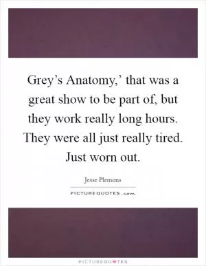 Grey’s Anatomy,’ that was a great show to be part of, but they work really long hours. They were all just really tired. Just worn out Picture Quote #1