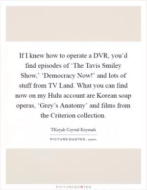 If I knew how to operate a DVR, you’d find episodes of ‘The Tavis Smiley Show,’ ‘Democracy Now!’ and lots of stuff from TV Land. What you can find now on my Hulu account are Korean soap operas, ‘Grey’s Anatomy’ and films from the Criterion collection Picture Quote #1