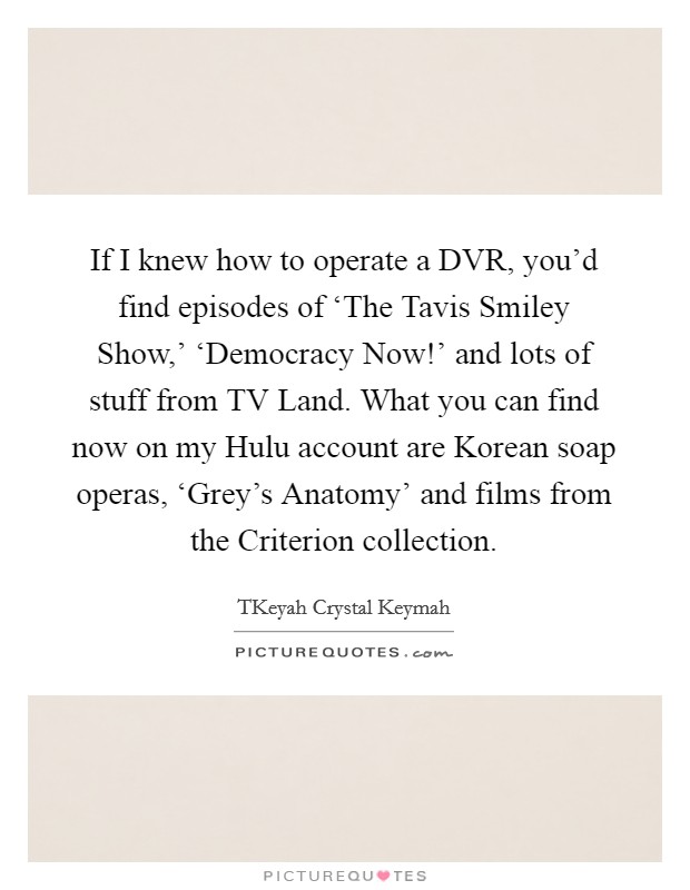 If I knew how to operate a DVR, you'd find episodes of ‘The Tavis Smiley Show,' ‘Democracy Now!' and lots of stuff from TV Land. What you can find now on my Hulu account are Korean soap operas, ‘Grey's Anatomy' and films from the Criterion collection. Picture Quote #1