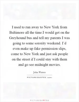 I used to run away to New York from Baltimore all the time.I would get on the Greyhound bus and tell my parents I was going to some sorority weekend. I’d even make up fake permission slips, come to New York and just ask people on the street if I could stay with them and go see midnight movies Picture Quote #1