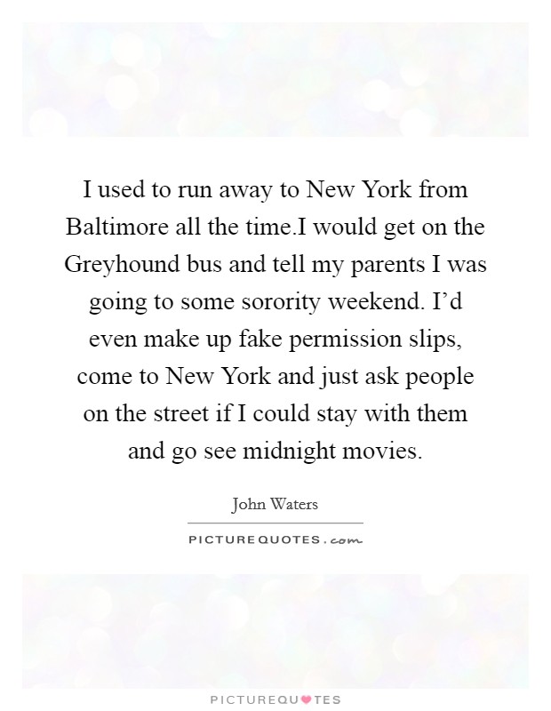 I used to run away to New York from Baltimore all the time.I would get on the Greyhound bus and tell my parents I was going to some sorority weekend. I'd even make up fake permission slips, come to New York and just ask people on the street if I could stay with them and go see midnight movies. Picture Quote #1