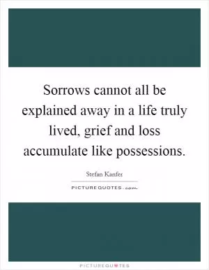 Sorrows cannot all be explained away in a life truly lived, grief and loss accumulate like possessions Picture Quote #1