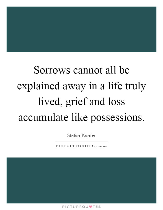 Sorrows cannot all be explained away in a life truly lived, grief and loss accumulate like possessions. Picture Quote #1
