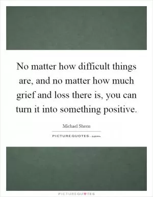 No matter how difficult things are, and no matter how much grief and loss there is, you can turn it into something positive Picture Quote #1