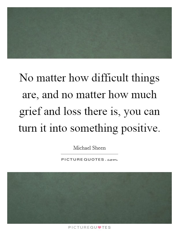 No matter how difficult things are, and no matter how much grief and loss there is, you can turn it into something positive. Picture Quote #1
