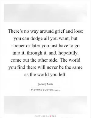 There’s no way around grief and loss: you can dodge all you want, but sooner or later you just have to go into it, through it, and, hopefully, come out the other side. The world you find there will never be the same as the world you left Picture Quote #1
