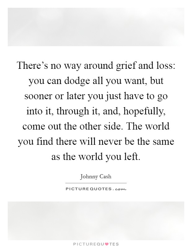There's no way around grief and loss: you can dodge all you want, but sooner or later you just have to go into it, through it, and, hopefully, come out the other side. The world you find there will never be the same as the world you left. Picture Quote #1