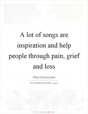 A lot of songs are inspiration and help people through pain, grief and loss Picture Quote #1