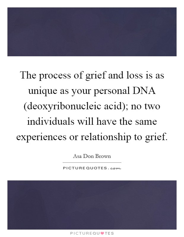The process of grief and loss is as unique as your personal DNA (deoxyribonucleic acid); no two individuals will have the same experiences or relationship to grief. Picture Quote #1