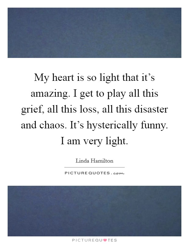My heart is so light that it's amazing. I get to play all this grief, all this loss, all this disaster and chaos. It's hysterically funny. I am very light. Picture Quote #1
