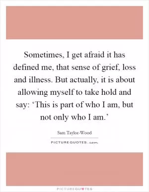 Sometimes, I get afraid it has defined me, that sense of grief, loss and illness. But actually, it is about allowing myself to take hold and say: ‘This is part of who I am, but not only who I am.’ Picture Quote #1