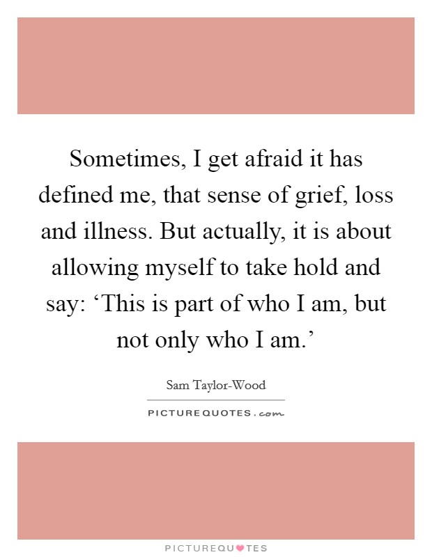Sometimes, I get afraid it has defined me, that sense of grief, loss and illness. But actually, it is about allowing myself to take hold and say: ‘This is part of who I am, but not only who I am.' Picture Quote #1