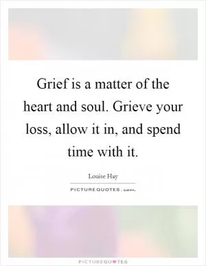 Grief is a matter of the heart and soul. Grieve your loss, allow it in, and spend time with it Picture Quote #1