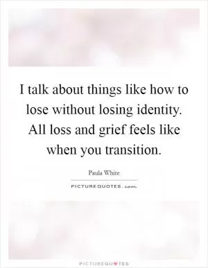 I talk about things like how to lose without losing identity. All loss and grief feels like when you transition Picture Quote #1