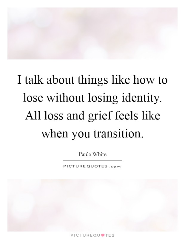 I talk about things like how to lose without losing identity. All loss and grief feels like when you transition. Picture Quote #1