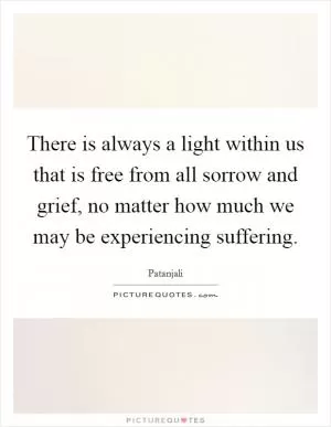 There is always a light within us that is free from all sorrow and grief, no matter how much we may be experiencing suffering Picture Quote #1