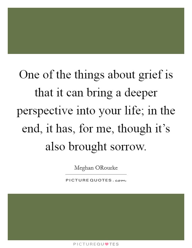 One of the things about grief is that it can bring a deeper perspective into your life; in the end, it has, for me, though it's also brought sorrow. Picture Quote #1