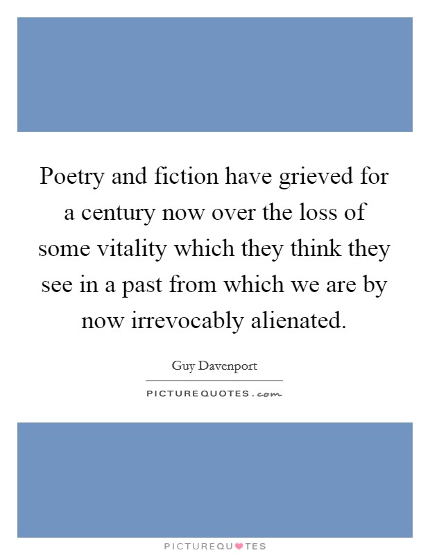 Poetry and fiction have grieved for a century now over the loss of some vitality which they think they see in a past from which we are by now irrevocably alienated. Picture Quote #1