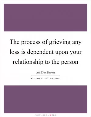 The process of grieving any loss is dependent upon your relationship to the person Picture Quote #1