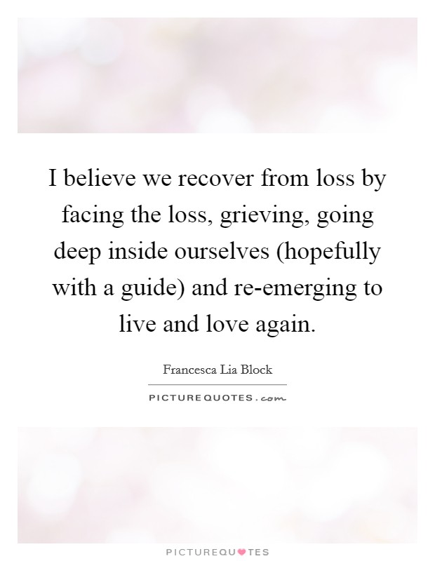 I believe we recover from loss by facing the loss, grieving, going deep inside ourselves (hopefully with a guide) and re-emerging to live and love again. Picture Quote #1