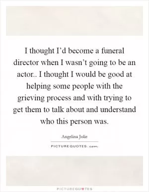 I thought I’d become a funeral director when I wasn’t going to be an actor.. I thought I would be good at helping some people with the grieving process and with trying to get them to talk about and understand who this person was Picture Quote #1