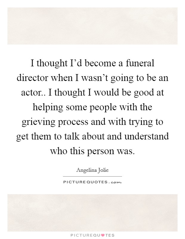 I thought I'd become a funeral director when I wasn't going to be an actor.. I thought I would be good at helping some people with the grieving process and with trying to get them to talk about and understand who this person was. Picture Quote #1