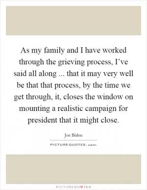 As my family and I have worked through the grieving process, I’ve said all along ... that it may very well be that that process, by the time we get through, it, closes the window on mounting a realistic campaign for president that it might close Picture Quote #1