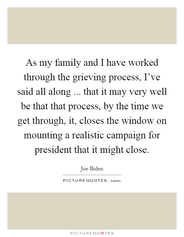 As my family and I have worked through the grieving process, I've said all along ... that it may very well be that that process, by the time we get through, it, closes the window on mounting a realistic campaign for president that it might close. Picture Quote #1