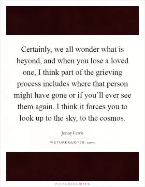 Certainly, we all wonder what is beyond, and when you lose a loved one, I think part of the grieving process includes where that person might have gone or if you’ll ever see them again. I think it forces you to look up to the sky, to the cosmos Picture Quote #1