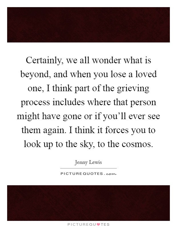 Certainly, we all wonder what is beyond, and when you lose a loved one, I think part of the grieving process includes where that person might have gone or if you'll ever see them again. I think it forces you to look up to the sky, to the cosmos. Picture Quote #1