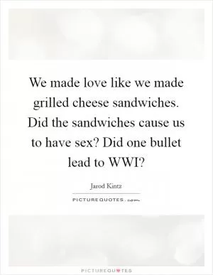 We made love like we made grilled cheese sandwiches. Did the sandwiches cause us to have sex? Did one bullet lead to WWI? Picture Quote #1